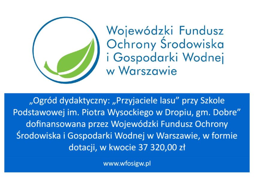 Plansza białoniebieska z logiem wojewódzkiego funduszu ochrony środowiska i gospodarki wodnej i tekstem: „Ogród dydaktyczny: „Przyjaciele lasu” przy Szkole Podstawowej im. Piotra Wysockiego w Dropiu, gm. Dobre” dofinansowana przez Wojewódzki Fundusz Ochrony Środowiska i Gospodarki Wodnej w Warszawie, w formie dotacji, w kwocie 37 320,00 zł.