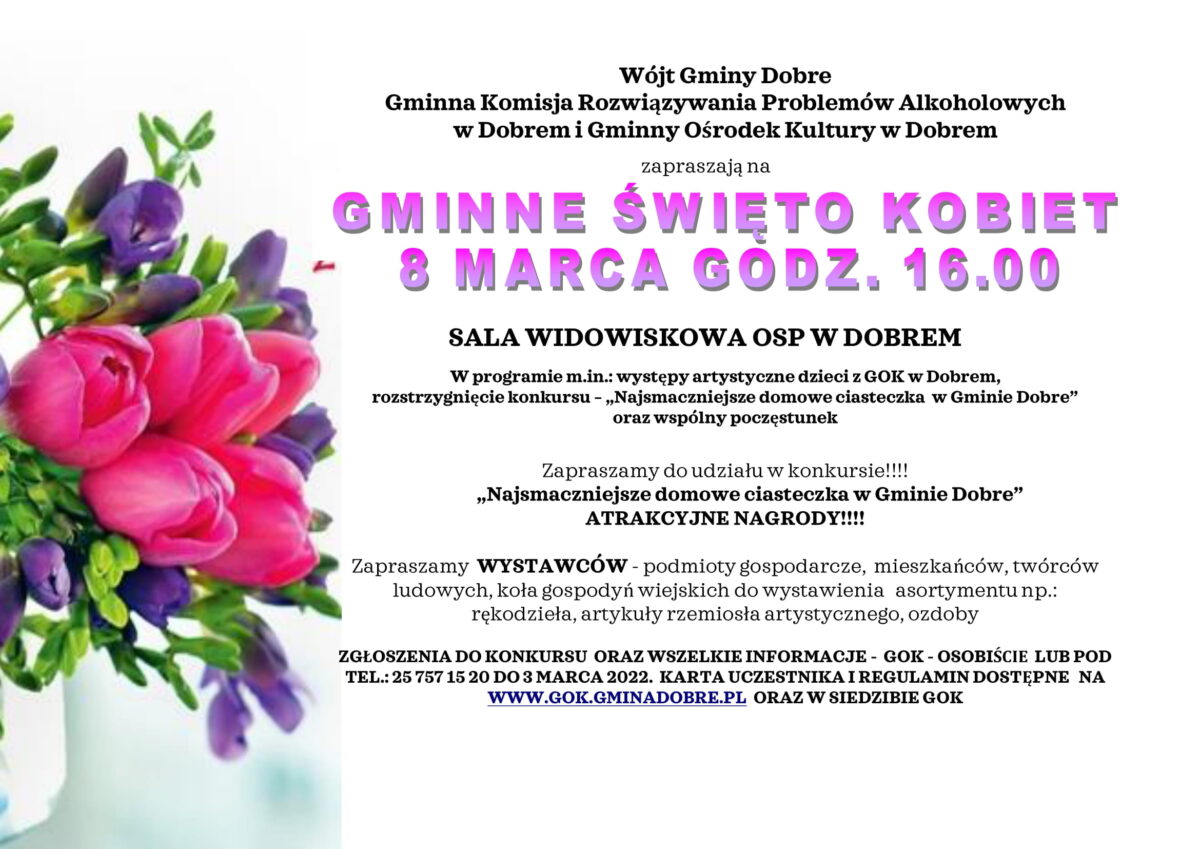 Plakat na Gminne Święto Kobiet, na które zapraszają: Wójt Gminy Dobre Gminna Komisja Rozwiązywania Problemów Alkoholowych w Dobrem i Gminny Ośrodek Kultury w Dobrem. W programie m.in.: występy artystyczne dzieci z GOK w Dobrem, występ Orkiestry Dętej OSP Dobre, rozstrzygnięcie konkursu – „Najsmaczniejsze domowe ciasteczka w Gminie Dobre” oraz wspólny poczęstunek. Zapraszamy do udziału w konkursie!!!! „Najsmaczniejsze domowe ciasteczka w Gminie Dobre” ATRAKCYJNE NAGRODY. Zapraszamy WYSTAWCÓW - podmioty gospodarcze, mieszkańców, twórców ludowych, koła gospodyń wiejskich do wystawienia asortymentu np.: rękodzieła, artykuły rzemiosła artystycznego, ozdoby. ZGŁOSZENIA DO KONKURSU ORAZ WSZELKIE INFORMACJE - GOK - OSOBIŚCIE LUB POD TEL.: 25 757 15 20 DO 3 MARCA 2022. KARTA UCZESTNIKA I REGULAMIN DOSTĘPNE NA WWW.GOK.gminadobre.pl ORAZ W SIEDZIBIE GOK