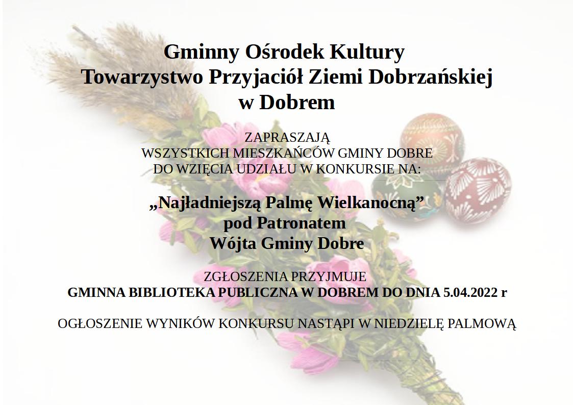 plakat z tekstem: Gminny Ośrodek Kultury i Towarzystwo Przyjaciół Ziemi Dobrzańskiej w Dobrem zapraszają wszystkich Mieszkańców Gminy Dobre do wzięcia udziału w konkursie na: „Najładniejszą Palmę Wielkanocną” pod Patronatem Wójta Gminy Dobre Zgłoszenia przyjmuje Gminna Biblioteka Publiczna w Dobrem do dnia 5.04.2022 roku. Ogłoszenie wyników konkursu nastąpi w Niedzielę Palmową. na tle palma wielkanocna