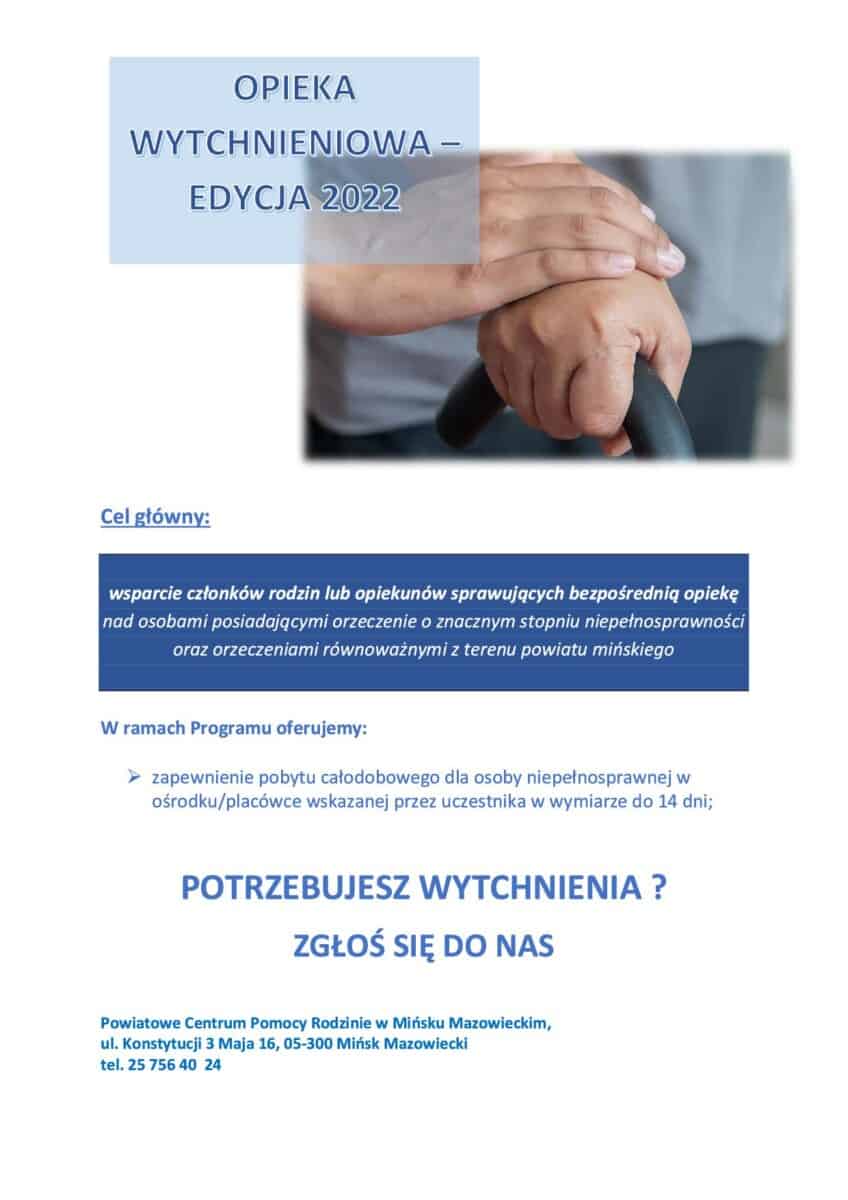 „Opieka wytchnieniowa” – edycja 2022 Zachęcamy opiekunów osób z niepełnosprawnościami do skorzystania z usług opieki wytchnieniowej, realizowanych przez Powiatowe Centrum Pomocy Rodzinie w Mińsku Mazowieckim. Program "Opieka wytchnieniowa" – edycja 2022 jest współfinansowany przez Ministerstwo Rodziny i Polityki Społecznej. Czym jest opieka wytchnieniowa? Zapewnienie opieki całodobowej dla osoby niepełnosprawnej, gdzie w tym czasie członkowie rodzin lub opiekunowie sprawujący bezpośrednią opiekę zostaną odciążeni w sprawowaniu opieki poprzez wsparcie ich w codziennych obowiązkach lub zapewnieniu czasowego zastępstwa. Usługa opieki wytchnieniowej może służyć również okresowemu zabezpieczeniu potrzeb osoby niepełnosprawnej w sytuacji, gdy opiekunowie z różnych powodów nie mogą wykonywać swoich obowiązków. Usługa będzie realizowana poza miejscem zamieszkania, w miejscu wskazanym przez uczestnika Programu. Liczba dni opieki – do 14 dni dla jednego uczestnika. Program "Opieka wytchnieniowa" – edycja 2022 Program kierowany jest do członków rodzin lub opiekunów, którzy potrzebują doraźnej, czasowej przerwy w sprawowaniu bezpośredniej opieki nad osobami dorosłymi ze znacznym stopniem niepełnosprawności lub/i niepełnosprawnością sprzężoną oraz podniesienia swoich umiejętności i wiedzy w tym zakresie. Cel programu Celem programu jest zwiększenie dostępności usług opieki wytchnieniowej dla opiekunów osób z niepełnosprawnościami, zamieszkujących Powiat Miński i ma za zadanie ułatwić dostęp do bezpłatnych, trwałych oraz wysokiej jakości usług opieki wytchnieniowej oraz polepszyć funkcjonowanie faktycznych opiekunów osób z niepełnosprawnościami. Kto może skorzystać ze wsparcia? Z usług mogą skorzystać opiekunowie osób z niepełnosprawnościami, którzy: Mieszkają na terenie Powiatu Mińskiego; Sprawują faktyczną opiekę nad osobą z orzeczoną niepełnosprawnością w przypadku osób dorosłych do ubiegania się o wsparcie wymagany jest orzeczony znaczny stopień niepełnosprawności lub orzeczenie równoważne; Nie korzystają z innych form usług opieki w miejscu zamieszkania osoby z niepełnosprawnością. Spełnienie kryteriów będzie weryfikowane w procesie rekrutacji za pomocą dokumentów, m.in. orzeczenia o niepełnosprawności / stopniu niepełnosprawności. Co trzeba zrobić, żeby otrzymać wsparcie? Osoby zainteresowane i spełniające kryteria prosimy o składanie do tut. Centrum (Powiatowe Centrum Pomocy Rodzinie, ul. Konstytucji 3 Maja 16, 05-300 Mińsk Mazowiecki) wymaganych dokumentów - karta zgłoszeniowa wraz z klauzulą RODO - do pobrania ze strony internetowej www.pcpr-minskmaz.pl oraz kserokopia aktualnego orzeczenia o niepełnosprawności. W przypadku pytań prosimy o kontakt pod nr tel.: 25 756 40 24